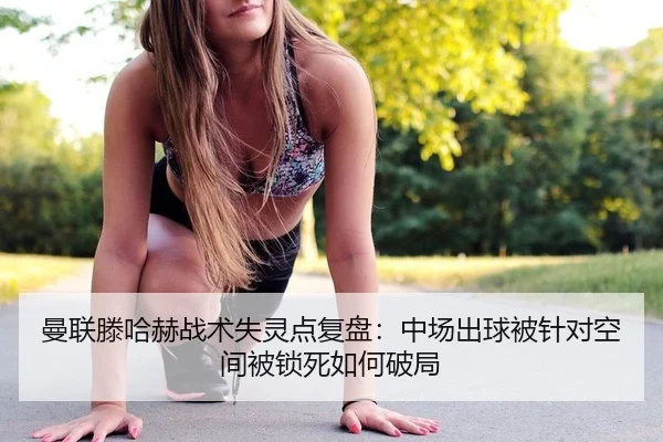 曼联滕哈赫战术失灵点复盘：中场出球被针对空间被锁死如何破局